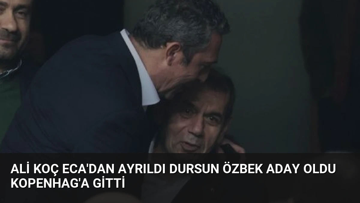 Ali Koç ECA’dan Ayrıldı Dursun Özbek Aday Oldu Kopenhag’a Gitti