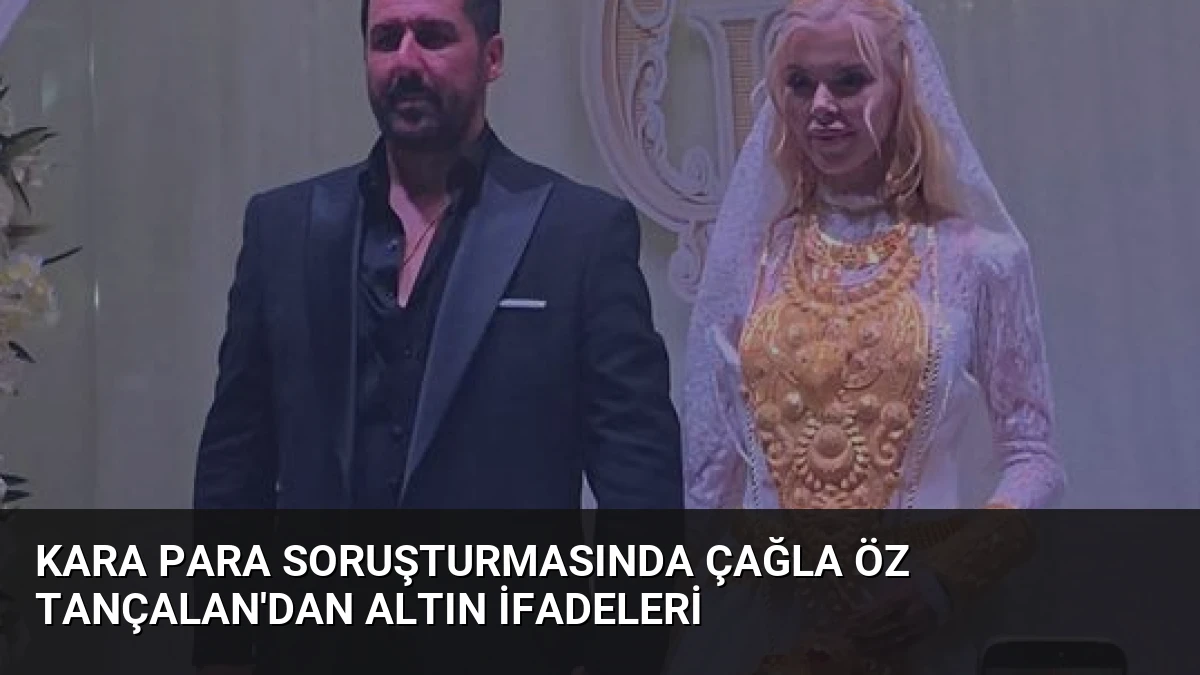 Kara Para Soruşturmasında Çağla Öz Tançalan’dan Altın İfadeleri