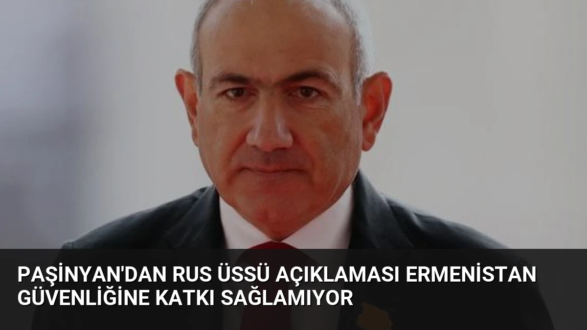 Paşinyan’dan Rus Üssü Açıklaması Ermenistan Güvenliğine Katkı Sağlamıyor