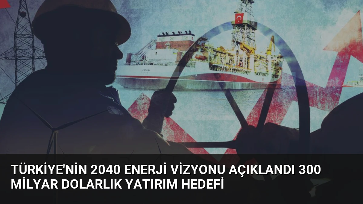 Türkiye’nin 2040 Enerji Vizyonu Açıklandı 300 Milyar Dolarlık Yatırım Hedefi