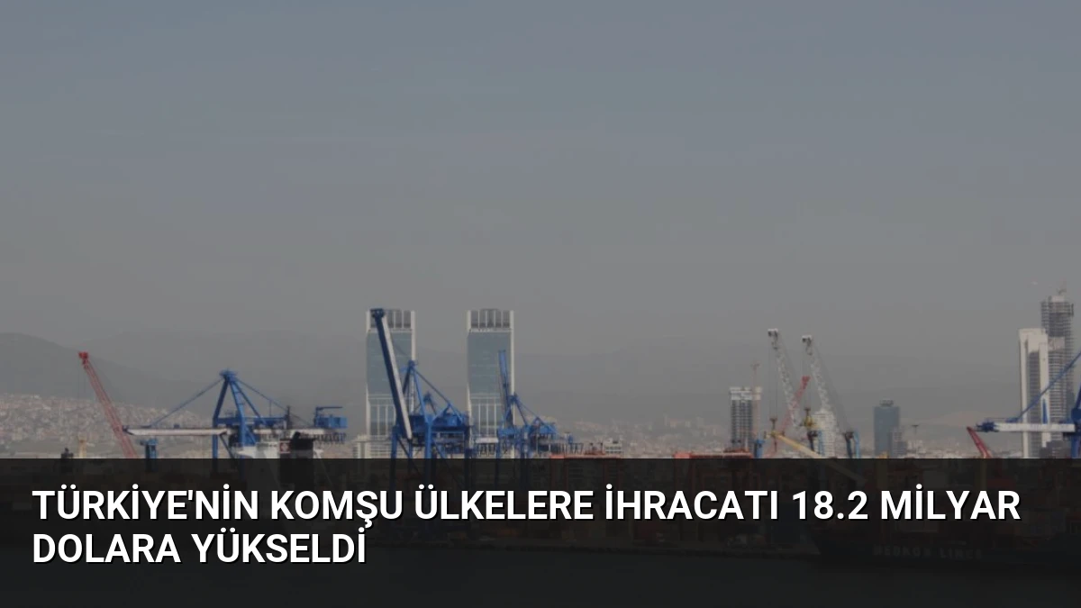 Türkiye’nin Komşu Ülkelere İhracatı 18.2 Milyar Dolara Yükseldi